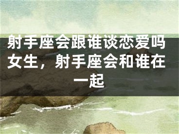 射手座会跟谁谈恋爱吗女生，射手座会和谁在一起