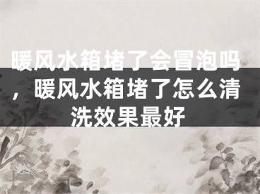 暖风水箱堵了会冒泡吗，暖风水箱堵了怎么清洗效果最好