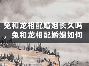 兔和龙相配婚姻长久吗,兔和龙相配婚姻如何