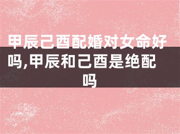 甲辰己酉配婚对女命好吗,甲辰和己酉是绝配吗