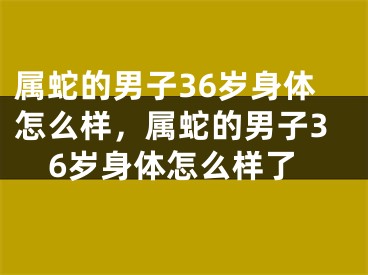 属蛇的男子36岁身体怎么样，属蛇的男子36岁身体怎么样了