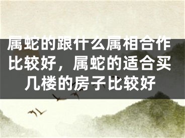 属蛇的跟什么属相合作比较好，属蛇的适合买几楼的房子比较好