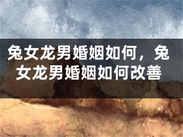 兔女龙男婚姻如何，兔女龙男婚姻如何改善