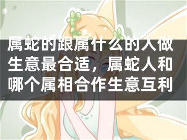 属蛇的跟属什么的人做生意最合适，属蛇人和哪个属相合作生意互利
