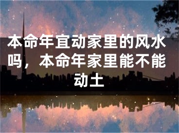 本命年宜动家里的风水吗，本命年家里能不能动土