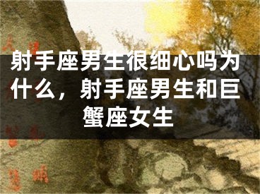 射手座男生很细心吗为什么，射手座男生和巨蟹座女生