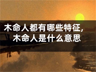木命人都有哪些特征,木命人是什么意思