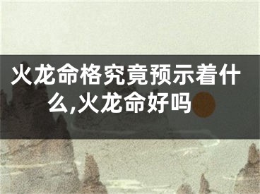 火龙命格究竟预示着什么,火龙命好吗