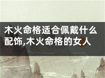 木火命格适合佩戴什么配饰,木火命格的女人