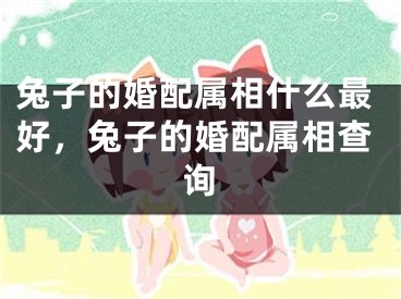 兔子的婚配属相什么最好，兔子的婚配属相查询