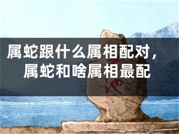 属蛇跟什么属相配对，属蛇和啥属相最配