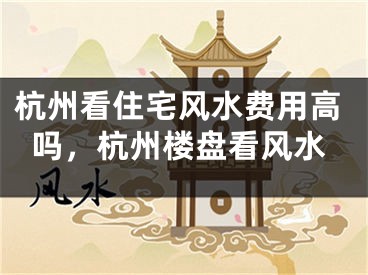 杭州看住宅风水费用高吗，杭州楼盘看风水