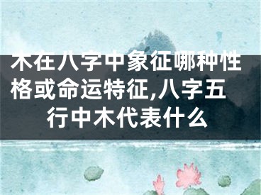 木在八字中象征哪种性格或命运特征,八字五行中木代表什么
