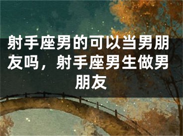 射手座男的可以当男朋友吗，射手座男生做男朋友
