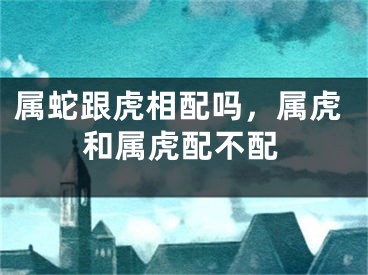 属蛇跟虎相配吗，属虎和属虎配不配
