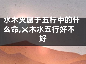 水木火属于五行中的什么命,火木水五行好不好
