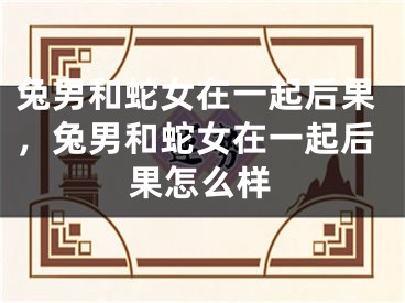 兔男和蛇女在一起后果，兔男和蛇女在一起后果怎么样