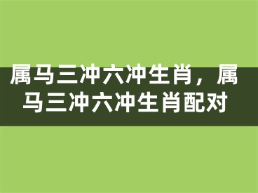 属马三冲六冲生肖，属马三冲六冲生肖配对