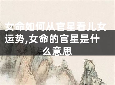 女命如何从官星看儿女运势,女命的官星是什么意思