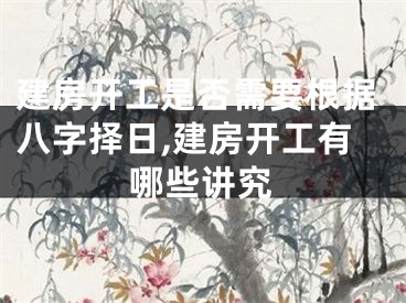 建房开工是否需要根据八字择日,建房开工有哪些讲究