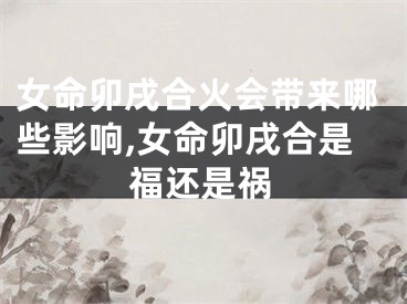 女命卯戌合火会带来哪些影响,女命卯戌合是福还是祸
