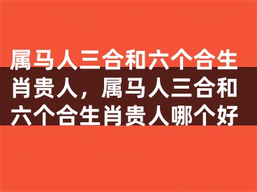 属马人三合和六个合生肖贵人，属马人三合和六个合生肖贵人哪个好