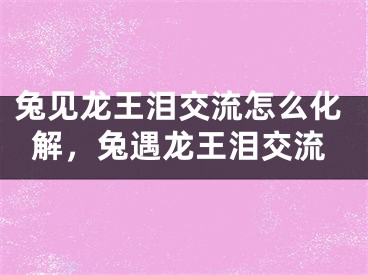 兔见龙王泪交流怎么化解,兔遇龙王泪交流