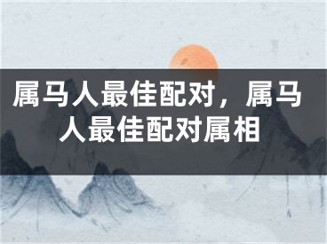 属马人最佳配对，属马人最佳配对属相