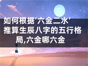 如何根据‘六金二水’推算生辰八字的五行格局,六金哪六金