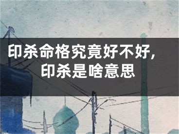 印杀命格究竟好不好,印杀是啥意思