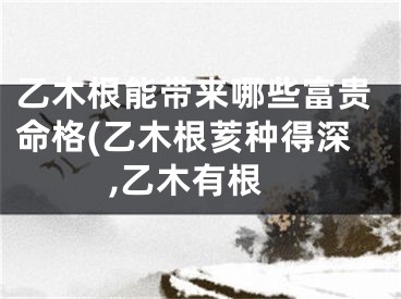 乙木根能带来哪些富贵命格(乙木根荄种得深,乙木有根