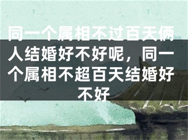 同一个属相不过百天俩人结婚好不好呢,同一个属相不超百天结婚好不好