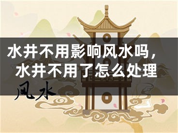 水井不用影响风水吗，水井不用了怎么处理