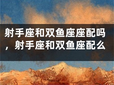 射手座和双鱼座座配吗，射手座和双鱼座配么