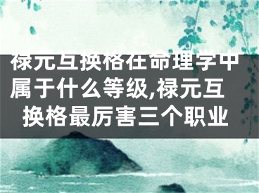禄元互换格在命理学中属于什么等级,禄元互换格最厉害三个职业