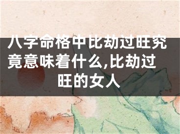八字命格中比劫过旺究竟意味着什么,比劫过旺的女人