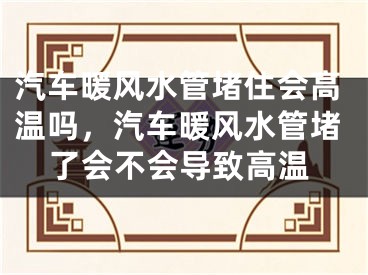 汽车暖风水管堵住会高温吗，汽车暖风水管堵了会不会导致高温