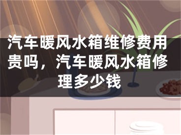 汽车暖风水箱维修费用贵吗，汽车暖风水箱修理多少钱