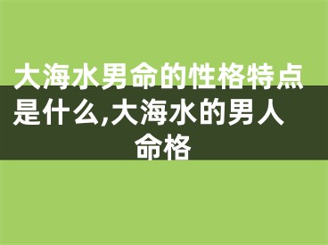大海水男命的性格特点是什么,大海水的男人命格