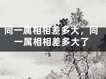 同一属相相差多大，同一属相相差多大了