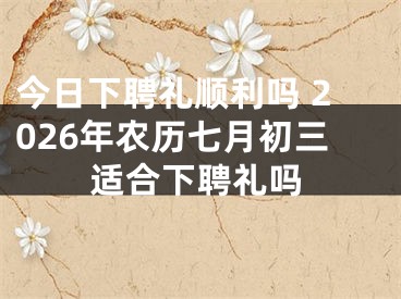 今日下聘礼顺利吗 2026年农历七月初三适合下聘礼吗