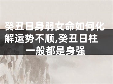 癸丑日身弱女命如何化解运势不顺,癸丑日柱一般都是身强
