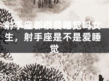 射手座都很爱睡觉吗女生，射手座是不是爱睡觉