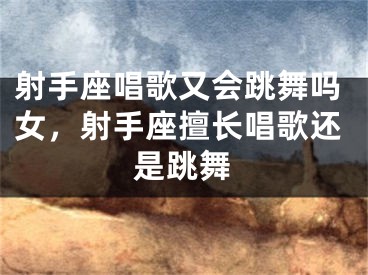 射手座唱歌又会跳舞吗女，射手座擅长唱歌还是跳舞