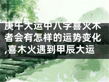 庚午大运中八字喜火木者会有怎样的运势变化,喜木火遇到甲辰大运