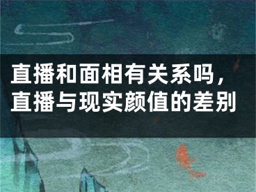 直播和面相有关系吗，直播与现实颜值的差别