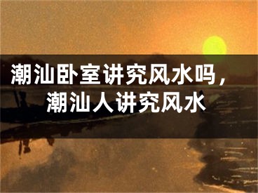 潮汕卧室讲究风水吗，潮汕人讲究风水