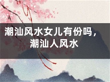 潮汕风水女儿有份吗，潮汕人风水