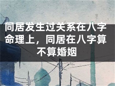 同居发生过关系在八字命理上，同居在八字算不算婚姻