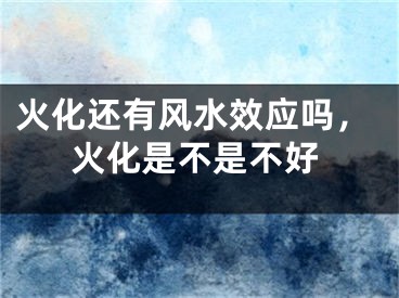 火化还有风水效应吗,火化是不是不好